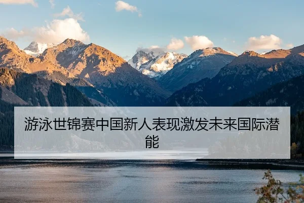 游泳世锦赛中国新人表现激发未来国际潜能